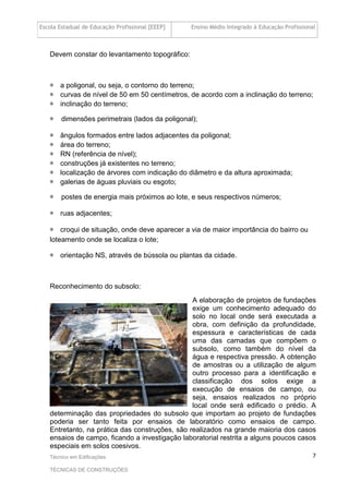Escola Estadual de Educação Profissional [EEEP] Ensino Médio Integrado à Educação Profissional
Técnico em Edificações
TÉCNICAS DE CONSTRUÇÕES
7
Devem constar do levantamento topográfico:
∗ a poligonal, ou seja, o contorno do terreno;
∗ curvas de nível de 50 em 50 centímetros, de acordo com a inclinação do terreno;
∗ inclinação do terreno;
∗ dimensões perimetrais (lados da poligonal);
∗ ângulos formados entre lados adjacentes da poligonal;
∗ área do terreno;
∗ RN (referência de nível);
∗ construções já existentes no terreno;
∗ localização de árvores com indicação do diâmetro e da altura aproximada;
∗ galerias de águas pluviais ou esgoto;
∗ postes de energia mais próximos ao lote, e seus respectivos números;
∗ ruas adjacentes;
∗ croqui de situação, onde deve aparecer a via de maior importância do bairro ou
loteamento onde se localiza o lote;
∗ orientação NS, através de bússola ou plantas da cidade.
Reconhecimento do subsolo:
A elaboração de projetos de fundações
exige um conhecimento adequado do
solo no local onde será executada a
obra, com definição da profundidade,
espessura e características de cada
uma das camadas que compõem o
subsolo, como também do nível da
água e respectiva pressão. A obtenção
de amostras ou a utilização de algum
outro processo para a identificação e
classificação dos solos exige a
execução de ensaios de campo, ou
seja, ensaios realizados no próprio
local onde será edificado o prédio. A
determinação das propriedades do subsolo que importam ao projeto de fundações
poderia ser tanto feita por ensaios de laboratório como ensaios de campo.
Entretanto, na prática das construções, são realizados na grande maioria dos casos
ensaios de campo, ficando a investigação laboratorial restrita a alguns poucos casos
especiais em solos coesivos.
 