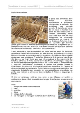 Escola Estadual de Educação Profissional [EEEP] Ensino Médio Integrado à Educação Profissional
Técnico em Edificações
TÉCNICAS DE CONSTRUÇÕES
9
Posto das armaduras:
o posto das armaduras deve
abrigar máquinas,
equipamentos e ferramentas
que permitam a confecção das
armaduras para concreto
armado. O depósito das barras
de aço deve se localizar num
ponto de fácil acesso para as
carretas (caminhões), sendo
que a descarga deve ser feita
lateralmente, de preferência
paralelamente ao meio-fio da
rua de acesso. As barras devem
ser separadas por diâmetro
(bitola), para facilitar no momento da montagem das armaduras. É importante que se
preveja um depósito para as sobras, que devem também ser separadas conforme
seu diâmetro e comprimento, para melhor reaproveitamento.
A área destinada ao corte e dobramento das barras deve ser ampla. As armaduras
já montadas devem ser armazenadas em área separada e numeradas conforme o
elemento estrutural a que se destinarem. Eventuais trocas podem ter conseqüências
desastrosas para a estrutura. A central de dobramento é de extrema importância,
não devendo ser improvisada para que não prejudique o desenvolvimento dos
trabalhos. Utilizando de forma racional a mão-de-obra e a mecanização, esse posto
de trabalho pode apresentar produtividade de 2 a 3 vezes maior, se comparada com
a executada manualmente. Atualmente, é comum nas grandes cidades o
fornecimento de armaduras já montadas entregues diretamente no canteiro de
obras, aumentando a produtividade. Certos canteiros permitem a centralização e boa
organização do trabalho, com operações em série, possibilitando uma redução nas
perdas dos materiais e oferecendo boas condições de higiene e segurança do
trabalho.
O ferro de construção oxida-se, mas como a sua utilização no canteiro é
relativamente rápida, não é necessária a construção de abrigo para armazenamento
dos mesmos.
onde:
1 - estoque das barras como fornecidas
2 - corte
3 - emendas
4 - dobra
5 - estoque de ferro dobrado
6 - pré-montagem (a montagem final é feita dentro da fôrma)
 