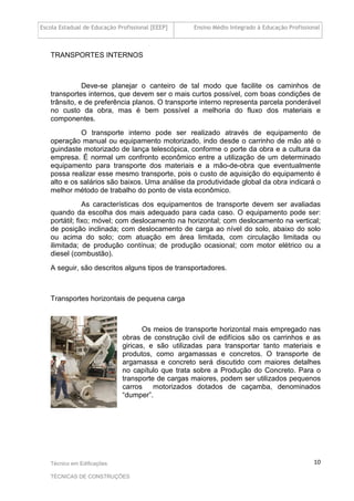 Escola Estadual de Educação Profissional [EEEP] Ensino Médio Integrado à Educação Profissional
Técnico em Edificações
TÉCNICAS DE CONSTRUÇÕES
10
TRANSPORTES INTERNOS
Deve-se planejar o canteiro de tal modo que facilite os caminhos de
transportes internos, que devem ser o mais curtos possível, com boas condições de
trânsito, e de preferência planos. O transporte interno representa parcela ponderável
no custo da obra, mas é bem possível a melhoria do fluxo dos materiais e
componentes.
O transporte interno pode ser realizado através de equipamento de
operação manual ou equipamento motorizado, indo desde o carrinho de mão até o
guindaste motorizado de lança telescópica, conforme o porte da obra e a cultura da
empresa. É normal um confronto econômico entre a utilização de um determinado
equipamento para transporte dos materiais e a mão-de-obra que eventualmente
possa realizar esse mesmo transporte, pois o custo de aquisição do equipamento é
alto e os salários são baixos. Uma análise da produtividade global da obra indicará o
melhor método de trabalho do ponto de vista econômico.
As características dos equipamentos de transporte devem ser avaliadas
quando da escolha dos mais adequado para cada caso. O equipamento pode ser:
portátil; fixo; móvel; com deslocamento na horizontal; com deslocamento na vertical;
de posição inclinada; com deslocamento de carga ao nível do solo, abaixo do solo
ou acima do solo; com atuação em área limitada, com circulação limitada ou
ilimitada; de produção contínua; de produção ocasional; com motor elétrico ou a
diesel (combustão).
A seguir, são descritos alguns tipos de transportadores.
Transportes horizontais de pequena carga
Os meios de transporte horizontal mais empregado nas
obras de construção civil de edifícios são os carrinhos e as
giricas, e são utilizadas para transportar tanto materiais e
produtos, como argamassas e concretos. O transporte de
argamassa e concreto será discutido com maiores detalhes
no capítulo que trata sobre a Produção do Concreto. Para o
transporte de cargas maiores, podem ser utilizados pequenos
carros motorizados dotados de caçamba, denominados
“dumper”.
 