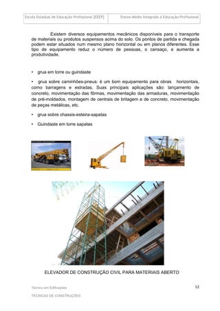 Escola Estadual de Educação Profissional [EEEP] Ensino Médio Integrado à Educação Profissional
Técnico em Edificações
TÉCNICAS DE CONSTRUÇÕES
12
Existem diversos equipamentos mecânicos disponíveis para o transporte
de materiais ou produtos suspensos acima do solo. Os pontos de partida e chegada
podem estar situados num mesmo plano horizontal ou em planos diferentes. Esse
tipo de equipamento reduz o número de pessoas, o cansaço, e aumenta a
produtividade.
• grua em torre ou guindaste
• grua sobre caminhões-pneus: é um bom equipamento para obras horizontais,
como barragens e estradas. Suas principais aplicações são: lançamento de
concreto, movimentação das fôrmas, movimentação das armaduras, movimentação
de pré-moldados, montagem de centrais de britagem e de concreto, movimentação
de peças metálicas, etc.
• grua sobre chassis-esteira-sapatas
• Guindaste em torre sapatas
ELEVADOR DE CONSTRUÇÃO CIVIL PARA MATERIAIS ABERTO
 