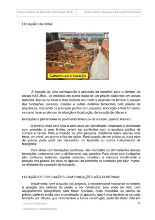 Escola Estadual de Educação Profissional [EEEP] Ensino Médio Integrado à Educação Profissional
Técnico em Edificações
TÉCNICAS DE CONSTRUÇÕES
17
LOCAÇÃO DA OBRA
A locação da obra corresponde à operação de transferir para o terreno, na
escala NATURAL, as medidas em planta baixa de um projeto elaborado em escala
reduzida. Marcar ou locar a obra consiste em medir e assinalar no terreno a posição
das fundações, paredes, colunas e outros detalhes fornecidos pelo projeto de
arquitetura, marcando os principais pontos com piquetes. A locação é feita tomando-
se como base as plantas de situação e localização, de locação de pilares e
fundações e planta baixa do pavimento térreo (ou do subsolo, quando houver).
O terreno onde será feita a obra deve ser identificado, localizado e delimitado
com precisão, e seus limites devem ser conferidos com a escritura pública de
compra e venda. Para a locação de uma pequena residência basta apenas uma
trena, um nível, um prumo e fios de náilon. Para locação de um prédio ou outra obra
de grande porte pode ser necessário um teodolito ou outros instrumentos de
topografia.
Para obras com fundações contínuas, são marcados os alinhamentos dessas
fundações juntamente com o alinhamento das paredes. Para obras com fundações
não contínuas (estacas, sapatas isoladas, tubulões), é marcada inicialmente a
posição dos pilares. No caso de apenas um elemento de fundação por pilar, marca-
se diretamente a posição da fundação.
LOCAÇÃO DE EDIFICAÇÕES COM FUNDAÇÕES NÃO CONTÍNUAS
Inicialmente, com o auxílio dos projetos, é recomendável marcar-se no terreno
a posição dos vértices do prédio a ser construído. Isso pode ser feito com
equipamentos topográficos para maior precisão. Após marcados os cantos do
prédio, parte-se então para a construção do gabarito, que é uma espécie de cercado
formado por tábuas, que circunscreve a futura construção, podendo distar dela em
 