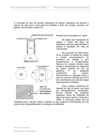 Escola Estadual de Educação Profissional [EEEP] Ensino Médio Integrado à Educação Profissional
Técnico em Edificações
TÉCNICAS DE CONSTRUÇÕES
21
A marcação do eixo da parede, espessura da parede, espessura do alicerce e
largura da vala para a execução da fundação é feita com pregos cravados nas
tábuas, como mostra a figura 4.5.
Entrada da da tubulação em radier
Na região das instalações de
esgoto, o radier não deve ser
executado, para que seja facilitado o
acesso à tubulação em caso de
manutenção.
Na execução do radier deve-
se ter cuidado no sentido de manter
o correto posicionamento da
armadura em relação a seus
espaçamentos e recobrimentos.
Deve-se ter cuidado também para
manter a regularidade na espessura
do radier, através do uso de
gabaritos e do adequado
nivelamento do terreno.
Recomenda-se a aplicação sobre o
solo de uma fina camada (em torno
de 5 centímetros) de concreto magro
desempenada e nivelada.
Outro cuidado importante diz
respeito ao solo de apoio, que deve
ser adequadamente compactado.
Devem também ser afastados
quaisquer riscos de infiltração de
água que possa carrear o solo sob o
radier. A execução desse tipo de
fundação junto a taludes requer cuidados, já que qualquer movimentação do solo
pode causar desestabilização ou recalques na edificação.
 