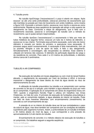 Escola Estadual de Educação Profissional [EEEP] Ensino Médio Integrado à Educação Profissional
Técnico em Edificações
TÉCNICAS DE CONSTRUÇÕES
24
4. Tubulão pronto
No tubulão tipoChicago (“escava/escora”) o poço é aberto em etapas. Após
escavar- se até uma certa profundidade, coloca-se pranchas de escoramento que
são mantidas na posição por meio de travamento com anéis metálicos, como mostra
a figura 5.20. Escorado o primeiro trecho, escava-se novo trecho e escora-se como
anteriormente. Repete-se essa seqüência de operação até atingir a cota superior de
alargamento da base. Concluída a etapa de alargamento, que é feita com o
revestimento escorado, passa-se à concretagem do tubulão com a retirada do
revestimento, que é quase sempre reaproveitado.
No tubulão tipoGow (“escora/escava”) o escoramento é feito por meio de
tubos metálicos da seguinte forma: crava-se um tubo de 2 metros de diâmetro, e
escava-se no seu interior. Terminada essa primeira escavação, outro tubo de menor
diâmetro é cravado por dentro do primeiro, e executa-se nova escavação. O
processo segue assim sucessivamente. A escavação é feita manualmente, com pá
ou picareta. Atingida a cota de apoio da base, é feito o seu alargamento.
Simultaneamente à concretagem, são recuperados os cilindros. Esse sistema é
utilizado em terrenos não coesivos. O diâmetro da perfuração depende da carga e
da resistência do concreto. Para cada 2 a 2,5 metros de profundidade, o diâmetro
diminui cerca de 5 centímetros.
TUBULÃO A AR COMPRIMIDO:
Na execução de tubulões em locais alagadiços ou com nível do lençol freático
elevado, o esgotamento da escavação por meio de bombas é difícil, e torna-se
impossível o alargamento da base abaixo do nível da água devido ao risco de
desmoronamento do solo.
A utilização do tubulão pneumático (ou tubulão a ar comprimido) com camisa
de concreto ou de aço é a solução, pois mantém a água afastada do poço por meio
de ar comprimido. A aplicação do ar comprimido em obras de engenharia iniciou em
1841, quando o engenheiro francês Triger o utilizou em trabalhos nas minas
Chalonnes, no Vale do Loire. O princípio de execução de fundações pneumáticas é
manter, pelo ar comprimido injetado, a água afastada do interior do tubulão. Pode
ser feito de duas maneiras diferentes: com encamisamento (revestimento) de
concreto ou com encamisamento de aço.
A pressão do ar no interior do tubulão deve ser tal que contrabalance o peso
da coluna de água, mas deve também ser compatível com as condições de trabalho
suportáveis pelo organismo humano. Assim, a profundidade de um tubulão é limitada
a 34 metros abaixo do nível da água, o que corresponde a uma pressão de
aproximadamente 3,4 atm dentro do tubulão.
Encamisamento de concreto: é o método clássico de execução de tubulões a
ar comprimido. Os trabalhos seguem a seguinte seqüência:
 