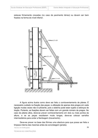 Escola Estadual de Educação Profissional [EEEP] Ensino Médio Integrado à Educação Profissional
Técnico em Edificações
TÉCNICAS DE CONSTRUÇÕES
26
estavas firmemente cravadas (no caso de pavimento térreo) ou devem ser bem
fixados na forma do nível inferior.
A figura acima ilustra como deve ser feito o contraventamento de pilares. É
necessário cuidado na fixação das peças: a utilização de apenas dois pregos em cada
ligação muitas vezes não é suficiente, pois o sistema pode estar sujeito a esforços de
tração. Portanto, as fixações devem ser feitas com um grande número de pregos. No
caso de pilares altos, deve-se prever contraventamento em dois ou mais pontos da
altura, e se as peças resultarem muito longas, deve-se colocar sarrafos
intermediários para evitar a flambagem (travamento).
Deve-se prever na base das fôrmas uma abertura para que possa ser feita a
limpeza interna das mesmas antes da concretagem (janela).
 