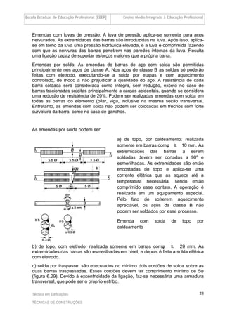 Escola Estadual de Educação Profissional [EEEP] Ensino Médio Integrado à Educação Profissional
Técnico em Edificações
TÉCNICAS DE CONSTRUÇÕES
28
Emendas com luvas de pressão: A luva de pressão aplica-se somente para aços
nervurados. As extremidades das barras são introduzidas na luva. Após isso, aplica-
se em torno da luva uma pressão hidráulica elevada, e a luva é comprimida fazendo
com que as nervuras das barras penetrem nas paredes internas da luva. Resulta
uma ligação capaz de suportar esforços maiores que a própria barra.
Emendas por solda: As emendas de barras de aço com solda são permitidas
principalmente nos aços de classe A. Nos aços de classe B as soldas só poderão
feitas com eletrodo, executando-se a solda por etapas e com aquecimento
controlado, de modo a não prejudicar a qualidade do aço. A resistência de cada
barra soldada será considerada como íntegra, sem redução, exceto no caso de
barras tracionadas sujeitas principalmente a cargas acidentais, quando se considera
uma redução de resistência de 20%. Podem ser realizadas emendas com solda em
todas as barras do elemento (pilar, viga, inclusive na mesma seção transversal.
Entretanto, as emendas com solda não podem ser colocadas em trechos com forte
curvatura da barra, como no caso de ganchos.
As emendas por solda podem ser:
a) de topo, por caldeamento: realizada
somente em barras comφ ≥ 10 mm. As
extremidades das barras a serem
soldadas devem ser cortadas a 90º e
esmerilhadas. As extremidades são então
encostadas de topo e aplica-se uma
corrente elétrica que as aquece até a
temperatura necessária, sendo então
comprimido esse contato. A operação é
realizada em um equipamento especial.
Pelo fato de sofrerem aquecimento
apreciável, os aços da classe B não
podem ser soldados por esse processo.
Emenda com solda de topo por
caldeamento
b) de topo, com eletrodo: realizada somente em barras comφ ≥ 20 mm. As
extremidades das barras são esmerilhadas em bisel, e depois é feita a solda elétrica
com eletrodo.
c) solda por traspasse: são executados no mínimo dois cordões de solda sobre as
duas barras traspassadas. Esses cordões devem ter comprimento mínimo de 5φ
(figura 6.29). Devido à excentricidade da ligação, faz-se necessária uma armadura
transversal, que pode ser o próprio estribo.
 