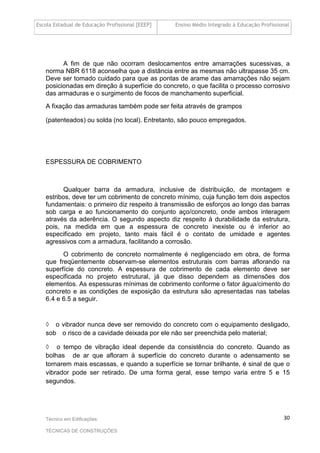 Escola Estadual de Educação Profissional [EEEP] Ensino Médio Integrado à Educação Profissional
Técnico em Edificações
TÉCNICAS DE CONSTRUÇÕES
30
A fim de que não ocorram deslocamentos entre amarrações sucessivas, a
norma NBR 6118 aconselha que a distância entre as mesmas não ultrapasse 35 cm.
Deve ser tomado cuidado para que as pontas de arame das amarrações não sejam
posicionadas em direção à superfície do concreto, o que facilita o processo corrosivo
das armaduras e o surgimento de focos de manchamento superficial.
A fixação das armaduras também pode ser feita através de grampos
(patenteados) ou solda (no local). Entretanto, são pouco empregados.
ESPESSURA DE COBRIMENTO
Qualquer barra da armadura, inclusive de distribuição, de montagem e
estribos, deve ter um cobrimento de concreto mínimo, cuja função tem dois aspectos
fundamentais: o primeiro diz respeito à transmissão de esforços ao longo das barras
sob carga e ao funcionamento do conjunto aço/concreto, onde ambos interagem
através da aderência. O segundo aspecto diz respeito à durabilidade da estrutura,
pois, na medida em que a espessura de concreto inexiste ou é inferior ao
especificado em projeto, tanto mais fácil é o contato de umidade e agentes
agressivos com a armadura, facilitando a corrosão.
O cobrimento de concreto normalmente é negligenciado em obra, de forma
que freqüentemente observam-se elementos estruturais com barras aflorando na
superfície do concreto. A espessura de cobrimento de cada elemento deve ser
especificada no projeto estrutural, já que disso dependem as dimensões dos
elementos. As espessuras mínimas de cobrimento conforme o fator água/cimento do
concreto e as condições de exposição da estrutura são apresentadas nas tabelas
6.4 e 6.5 a seguir.
◊ o vibrador nunca deve ser removido do concreto com o equipamento desligado,
sob o risco de a cavidade deixada por ele não ser preenchida pelo material;
◊ o tempo de vibração ideal depende da consistência do concreto. Quando as
bolhas de ar que afloram à superfície do concreto durante o adensamento se
tornarem mais escassas, e quando a superfície se tornar brilhante, é sinal de que o
vibrador pode ser retirado. De uma forma geral, esse tempo varia entre 5 e 15
segundos.
 