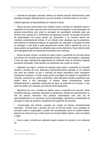 Escola Estadual de Educação Profissional [EEEP] Ensino Médio Integrado à Educação Profissional
Técnico em Edificações
TÉCNICAS DE CONSTRUÇÕES
33
• Camada de serragem saturada: idêntico ao método descrito anteriormente, esse
emprega serragem saturada para a cura do concreto. A escolha entre um ou outro
método depende da disponibilidade do material no local.
• Sacos de pano preenchidos com material úmido: consiste em depositar sobre a
superfície do concreto sacos de pano (comumente empregados na armazenagem de
cereais) preenchidos com areia ou serragem em quantidade suficiente para que
formem uma camada de 2 centímetros de espessura quando na posição horizontal.
As extremidades dos sacos devem ser costuradas, e os mesmos devem ser
mantidos constantemente úmidos. É um método mais vantajoso que os anteriores,
pois elimina os problemas relativos às operações de colocação e remoção de areia
ou serragem, e não sofre a ação prejudicial de ventos. Após o período de cura, os
sacos podem ser guardados ou utilizados para outros elementos. Esse sistema pode
ser empregado tanto em elementos horizontais como verticais.
• Sacos de pano úmidos: consiste em dispor sobre a superfície do concreto panos
que devem ser mantidos permanentemente úmidos. Como desvantagem, apresenta
o risco de secar rapidamente dependendo do ambiente onde se encontra, exigindo
constante verificação. Pode também ser deslocado sob a ação de ventos.
• Aspersão com água: consiste em aspergir água sobre a superfície do concreto
durante o período de cura, deixando-a permanentemente saturada. É um sistema
que deve ser evitado, já que o intervalo de tempo necessário entre molhagens
sucessivas é escasso, e muitas vezes ocorre a secagem do material. A superfície do
concreto, passando por ciclos úmido/seco, sofre elevadas tensões superficiais que
podem levar à sua fissuração. A eficácia desse procedimento requer
obrigatoriamente a aspersão ininterrupta de água na superfície do concreto, o que
pode ser obtido, por exemplo, por meio de bicos aspersores.
• Membrana de cura: consiste em aplicar sobre a superfície do concreto certas
emulsões aquosas, soluções resinosas ou parafínicas, através de pulverizadores ou
rolo de pintura, formando uma película impermeável com vida útil de
aproximadamente 3 a 4 semanas. Como desvantagem, apresenta a necessidade de
remoção no caso de posterior revestimento da superfície de concreto.
• Conservação das fôrmas: consiste em manter as fôrmas constantemente
saturadas durante todo o período de cura. As fôrmas atuam como proteção do
concreto contra a evaporação, e podem ser consideradas como um sistema efetivo
apenas nos casos em que a maior parte do concreto esteja coberta, como em pilares
e vigas.
• Cura a vapor: consiste em submeter peças avulsas de concreto a um ambiente
de
 