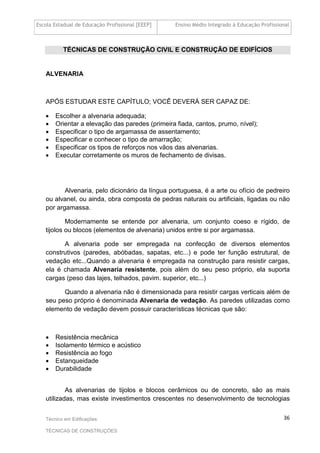 Escola Estadual de Educação Profissional [EEEP] Ensino Médio Integrado à Educação Profissional
Técnico em Edificações
TÉCNICAS DE CONSTRUÇÕES
36
TÉCNICAS DE CONSTRUÇÃO CIVIL E CONSTRUÇÃO DE EDIFÍCIOS
ALVENARIA
APÓS ESTUDAR ESTE CAPÍTULO; VOCÊ DEVERÁ SER CAPAZ DE:
• Escolher a alvenaria adequada;
• Orientar a elevação das paredes (primeira fiada, cantos, prumo, nível);
• Especificar o tipo de argamassa de assentamento;
• Especificar e conhecer o tipo de amarração;
• Especificar os tipos de reforços nos vãos das alvenarias.
• Executar corretamente os muros de fechamento de divisas.
Alvenaria, pelo dicionário da língua portuguesa, é a arte ou ofício de pedreiro
ou alvanel, ou ainda, obra composta de pedras naturais ou artificiais, ligadas ou não
por argamassa.
Modernamente se entende por alvenaria, um conjunto coeso e rígido, de
tijolos ou blocos (elementos de alvenaria) unidos entre si por argamassa.
A alvenaria pode ser empregada na confecção de diversos elementos
construtivos (paredes, abóbadas, sapatas, etc...) e pode ter função estrutural, de
vedação etc...Quando a alvenaria é empregada na construção para resistir cargas,
ela é chamada Alvenaria resistente, pois além do seu peso próprio, ela suporta
cargas (peso das lajes, telhados, pavim. superior, etc...)
Quando a alvenaria não é dimensionada para resistir cargas verticais além de
seu peso próprio é denominada Alvenaria de vedação. As paredes utilizadas como
elemento de vedação devem possuir características técnicas que são:
• Resistência mecânica
• Isolamento térmico e acústico
• Resistência ao fogo
• Estanqueidade
• Durabilidade
As alvenarias de tijolos e blocos cerâmicos ou de concreto, são as mais
utilizadas, mas existe investimentos crescentes no desenvolvimento de tecnologias
 