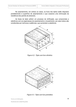 Escola Estadual de Educação Profissional [EEEP] Ensino Médio Integrado à Educação Profissional
Técnico em Edificações
TÉCNICAS DE CONSTRUÇÕES
39
No assentamento, em ambos os casos, os furos dos tijolos estão dispostos
paralelamente à superfície de assentamento o que ocasiona uma diminuição da
resistência dos painéis de alvenaria.
As faces do tijolo sofrem um processo de vitrificação, que compromete a
aderência com as argamassas de assentamento e revestimento, por este motivo são
constituídas por ranhuras e saliências, que aumentam a aderência.
Figura 4.2 - Tijolo com furo cilíndrico
Figura 4.3 - Tijolo com furo prismático
 