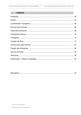 Escola Estadual de Educação Profissional [EEEP] Ensino Médio Integrado à Educação Profissional
Técnico em Edificações
TÉCNICAS DE CONSTRUÇÕES
SUMÁRIO
Introdução ........................................................................................................................ 02
Projeto.............................................................................................................................. 02
Levantamento Topográfico............................................................................................... 06
Fôrmas para Concreto...................................................................................................... 08
Posto das Armaduras....................................................................................................... 09
Transportes Internos. ....................................................................................................... 10
Fundações........................................................................................................................ 13
Locação da Obra.............................................................................................................. 17
Fôrmas para Lajes Comuns. ............................................................................................ 27
Fixação das Armaduras.................................................................................................... 29
Cura do Concreto. ............................................................................................................ 32
Alvenarias......................................................................................................................... 36
Argamassas – Preparo e Aplicação. ................................................................................ 67
Bibliografia........................................................................................................................ 72
 