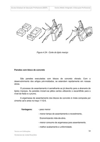Escola Estadual de Educação Profissional [EEEP] Ensino Médio Integrado à Educação Profissional
Técnico em Edificações
TÉCNICAS DE CONSTRUÇÕES
54
Figura 4.24 - Corte do tijolo maciço
Paredes com bloco de concreto
São paredes executadas com blocos de concreto vibrado. Com o
desenvolvimento dos artigos pré-moldados, se estendem rapidamente em nossas
obras.
O processo de assentamento é semelhante ao já descrito para a alvenaria de
tijolos maciços. As paredes iniciam-se pêlos cantos utilizando o escantilhão para o
nível da fiada e o prumo.
A argamassa de assentamento dos blocos de concreto é mista composta por
cimento cal e areia no traço 1:1/2:6.
Vantagens: - peso menor
- menor tempo de assentamento e revestimento,
Economizando mão-de-obra.
- menor consumo de argamassa para assentamento.
- melhor acabamento e uniformidade.
 