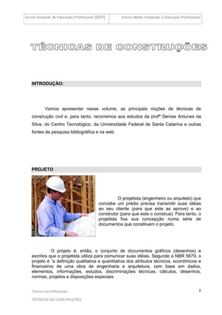 Escola Estadual de Educação Profissional [EEEP] Ensino Médio Integrado à Educação Profissional
Técnico em Edificações
TÉCNICAS DE CONSTRUÇÕES
2
INTRODUÇÃO:
Vamos apresentar nesse volume, as principais noções de técnicas de
construção civil e, para tanto, recorremos aos estudos da profª Denise Antunes da
Silva, do Centro Tecnológico, da Universidade Federal de Santa Catarina e outras
fontes de pesquisa bibliográfica e na web.
PROJETO
O projetista (engenheiro ou arquiteto) que
concebe um prédio precisa transmitir suas idéias
ao seu cliente (para que este as aprove) e ao
construtor (para que este o construa). Para tanto, o
projetista fixa sua concepção numa série de
documentos que constituem o projeto.
O projeto é, então, o conjunto de documentos gráficos (desenhos) e
escritos que o projetista utiliza para comunicar suas idéias. Segundo a NBR 5679, o
projeto é “a definição qualitativa e quantitativa dos atributos técnicos, econômicos e
financeiros de uma obra de engenharia e arquitetura, com base em dados,
elementos, informações, estudos, discriminações técnicas, cálculos, desenhos,
normas, projetos e disposições especiais.
 