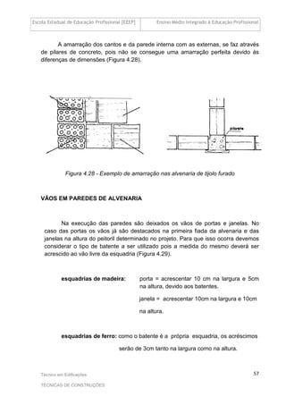 Escola Estadual de Educação Profissional [EEEP] Ensino Médio Integrado à Educação Profissional
Técnico em Edificações
TÉCNICAS DE CONSTRUÇÕES
57
A amarração dos cantos e da parede interna com as externas, se faz através
de pilares de concreto, pois não se consegue uma amarração perfeita devido às
diferenças de dimensões (Figura 4.28).
Figura 4.28 - Exemplo de amarração nas alvenaria de tijolo furado
VÃOS EM PAREDES DE ALVENARIA
Na execução das paredes são deixados os vãos de portas e janelas. No
caso das portas os vãos já são destacados na primeira fiada da alvenaria e das
janelas na altura do peitoril determinado no projeto. Para que isso ocorra devemos
considerar o tipo de batente a ser utilizado pois a medida do mesmo deverá ser
acrescido ao vão livre da esquadria (Figura 4.29).
esquadrias de madeira: porta = acrescentar 10 cm na largura e 5cm
na altura, devido aos batentes.
janela = acrescentar 10cm na largura e 10cm
na altura.
esquadrias de ferro: como o batente é a própria esquadria, os acréscimos
serão de 3cm tanto na largura como na altura.
 