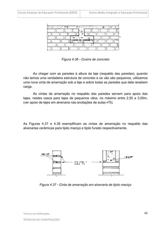 Escola Estadual de Educação Profissional [EEEP] Ensino Médio Integrado à Educação Profissional
Técnico em Edificações
TÉCNICAS DE CONSTRUÇÕES
62
Figura 4.36 - Coxins de concreto
Ao chegar com as paredes à altura da laje (respaldo das paredes), quando
não temos uma verdadeira estrutura de concreto e os vão são pequenos, utilizamos
uma nova cinta de amarração sob a laje e sobre todas as paredes que dela recebem
carga.
As cintas de amarração no respaldo das paredes servem para apoio das
lajes, nestes casos para lajes de pequenos vãos, no máximo entre 2,50 a 3,00m,
(ver apoio de lajes em alvenaria nas anotações de aulas nº5).
As Figuras 4.37 e 4.38 exemplificam as cintas de amarração no respaldo das
alvenarias cerâmicas para tijolo maciço e tijolo furado respectivamente.
Figura 4.37 - Cinta de amarração em alvenaria de tijolo maciço
 