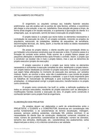 Escola Estadual de Educação Profissional [EEEP] Ensino Médio Integrado à Educação Profissional
Técnico em Edificações
TÉCNICAS DE CONSTRUÇÕES
3
DETALHAMENTO DO PROJETO
O engenheiro ou arquiteto começa seu trabalho fazendo estudos
preliminares, que ele analisa sob os pontos de vista técnico, artístico, e econômico
até chegar a uma solução, a seu ver, satisfatória. Essa solução ele passa a limpo, de
forma ainda singela e em escala reduzida, e a apresenta à aprovação do cliente: é o
anteprojeto, que, se aprovado, servirá de base à execução do projeto básico.
O projeto básico é o projeto que reúne todos os elementos necessários à
contratação da execução da obra. É um projeto completo, incluindo os projetos de
arquitetura, estruturais, de instalações, detalhes de esquadrias, de serralheria,
discriminações técnicas, etc. Seria, assim, a reunião de todos os dados necessários
ao orçamento da obra.
De posse do projeto básico, o cliente escolhe (por contratação direta ou
por licitação) uma empresa construtora que irá executar a obra. O próximo passo é a
firmação do contrato entre ambos. Pode ocorrer de o projeto básico passar por
pequenas alterações e detalhamentos após firmado o contrato. Assim, o projeto que
o construtor vai receber não é mais o projeto básico, mas o que se denomina de
projeto executivo (projeto de execução).
O projeto executivo é então o projeto que reúne todos os elementos
necessários e suficientes à execução completa da obra, detalhando o projeto básico.
Um projeto básico idealizado já consiste no projeto executivo. Entretanto, é possível
que sejam feitas alterações no momento de execução dos serviços, por variados
motivos. Assim, ao concluir a obra, esta não é exatamente o que consta do projeto
executivo. Para que o projeto represente a realidade - o que é muito importante para
os trabalhos de manutenção da edificação e para eventuais futuras reformas e
ampliações - é indispensável corrigir o projeto executivo, transformando-o no projeto
como construído.
O projeto como construído (‘as built’) é, então, a definição qualitativa de
todos os serviços executados, resultante do projeto executivo com as alterações e
modificações havidas durante a execução da obra. O projeto como construído é
conhecido também como projeto final de engenharia.
ELABORAÇÃO DOS PROJETOS
Os projetos devem ser elaborados a partir de entendimentos entre o
PROJETISTA, o CLIENTE e o CONSTRUTOR, levando-se em consideração três
pontos fundamentais: i) as características do terreno (localização, metragem,
acessos, serviços públicos existentes, orientação NS, prédios vizinhos); ii) as
necessidades do cliente (tipo de construção: residencial, comercial, industrial ou
mista; número de pavimentos; características da edificação: número de cômodos,
tamanho dos cômodos, distribuição, etc.; características dos acabamentos; verba
disponível para a obra); e iii) a técnica construtiva a ser adotada.
 