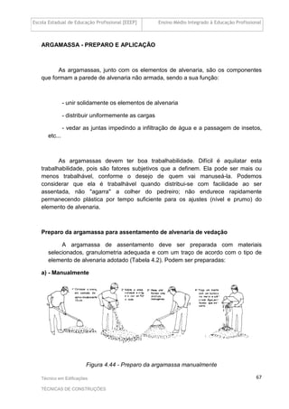Escola Estadual de Educação Profissional [EEEP] Ensino Médio Integrado à Educação Profissional
Técnico em Edificações
TÉCNICAS DE CONSTRUÇÕES
67
ARGAMASSA - PREPARO E APLICAÇÃO
As argamassas, junto com os elementos de alvenaria, são os componentes
que formam a parede de alvenaria não armada, sendo a sua função:
- unir solidamente os elementos de alvenaria
- distribuir uniformemente as cargas
- vedar as juntas impedindo a infiltração de água e a passagem de insetos,
etc...
As argamassas devem ter boa trabalhabilidade. Difícil é aquilatar esta
trabalhabilidade, pois são fatores subjetivos que a definem. Ela pode ser mais ou
menos trabalhável, conforme o desejo de quem vai manuseá-la. Podemos
considerar que ela é trabalhável quando distribui-se com facilidade ao ser
assentada, não "agarra" a colher do pedreiro; não endurece rapidamente
permanecendo plástica por tempo suficiente para os ajustes (nível e prumo) do
elemento de alvenaria.
Preparo da argamassa para assentamento de alvenaria de vedação
A argamassa de assentamento deve ser preparada com materiais
selecionados, granulometria adequada e com um traço de acordo com o tipo de
elemento de alvenaria adotado (Tabela 4.2). Podem ser preparadas:
a) - Manualmente
Figura 4.44 - Preparo da argamassa manualmente
 