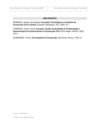 Escola Estadual de Educação Profissional [EEEP] Ensino Médio Integrado à Educação Profissional
Técnico em Edificações
TÉCNICAS DE CONSTRUÇÕES
BIBLIOGRAFIA
BARBOSA, Jackson dos Santos; Inovações Tecnológicas na Indústria da
Construção Civil no Brasil. Subsetor edificações. UFC. 2009. 47 f.
FORMOSO, Carlos Torres; Inovação, Gestão da Qualidade & Produtividade e
Disseminação do Conhecimento na Construção Civil. Porto Alegre: ANTAC, 2003.
477 p.
GUIMARÃES, Torrieri. Enciclopédia da Construção. São Paulo: Hemus, 1979, 5 v.
 