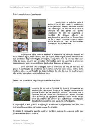 Escola Estadual de Educação Profissional [EEEP] Ensino Médio Integrado à Educação Profissional
Técnico em Edificações
TÉCNICAS DE CONSTRUÇÕES
4
Estudos preliminares (sondagens)
Nesta fase, o projetista deve ir
ao lote e identificá-lo, medindo sua testada
e seu perímetro. Deverá ser feita também
uma verificação da área de localização e
situação do lote dentro da quadra
(distâncias do lote às esquinas), e
medidas de ângulos através de
levantamentos expeditos ou topográficos
(se for o caso), comparando-se os dados
assim levantados com as informações
contidas na escritura do lote.
O projetista deve verificar também a existência de serviços públicos no
local: rede de água, rede elétrica, rede de esgoto, rede de gás, cabos telefônicos na
rua, existência de pavimentação, drenagem, e largura da rua. No caso de não existir
rede de água, devem ser tomadas informações com os vizinhos e empresas
especializadas sobre a possibilidade de abertura de poços artesianos.
Deve ser feita uma avaliação sobre a inclinação do lote, se este não for
plano. A verificação da existência de materiais naturais como areia, pedra, tijolo,
madeira, etc., e a verificação da disponibilidade de mão-de-obra no local também
são tarefas que cabem ao projetista da obra.
Devem ser tomadas as seguintes providências imediatas:
Limpeza do terreno: a limpeza do terreno compreende os
serviços de capinagem, limpeza do roçado, destocamento,
queima e remoção da vegetação retirada, permitindo que o
lote fique livre de raízes e tocos de árvores. Assim, facilitaM-
se os trabalhos de topografia, obtendo-se um retrato fiel de
todos os acidentes do terreno, e os trabalhos de investigação
do subsolo necessários para o projeto de fundações.
A capinagem é feita quando a vegetação é rasteira e com pequenos arbustos, e o
instrumento necessário para esse serviço é a enxada.
O roçado é necessário quando existirem também árvores de pequeno porte, que
podem ser cortadas com foice.
 