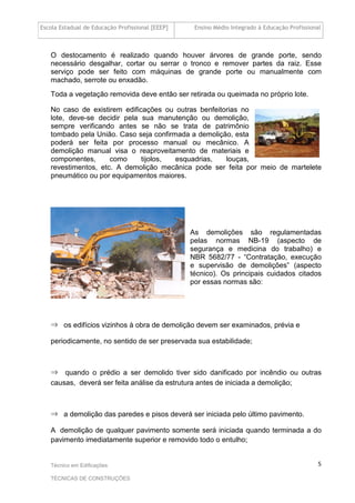 Escola Estadual de Educação Profissional [EEEP] Ensino Médio Integrado à Educação Profissional
Técnico em Edificações
TÉCNICAS DE CONSTRUÇÕES
5
O destocamento é realizado quando houver árvores de grande porte, sendo
necessário desgalhar, cortar ou serrar o tronco e remover partes da raiz. Esse
serviço pode ser feito com máquinas de grande porte ou manualmente com
machado, serrote ou enxadão.
Toda a vegetação removida deve então ser retirada ou queimada no próprio lote.
No caso de existirem edificações ou outras benfeitorias no
lote, deve-se decidir pela sua manutenção ou demolição,
sempre verificando antes se não se trata de patrimônio
tombado pela União. Caso seja confirmada a demolição, esta
poderá ser feita por processo manual ou mecânico. A
demolição manual visa o reaproveitamento de materiais e
componentes, como tijolos, esquadrias, louças,
revestimentos, etc. A demolição mecânica pode ser feita por meio de martelete
pneumático ou por equipamentos maiores.
As demolições são regulamentadas
pelas normas NB-19 (aspecto de
segurança e medicina do trabalho) e
NBR 5682/77 - “Contratação, execução
e supervisão de demolições” (aspecto
técnico). Os principais cuidados citados
por essas normas são:
⇒ os edifícios vizinhos à obra de demolição devem ser examinados, prévia e
periodicamente, no sentido de ser preservada sua estabilidade;
⇒ quando o prédio a ser demolido tiver sido danificado por incêndio ou outras
causas, deverá ser feita análise da estrutura antes de iniciada a demolição;
⇒ a demolição das paredes e pisos deverá ser iniciada pelo último pavimento.
A demolição de qualquer pavimento somente será iniciada quando terminada a do
pavimento imediatamente superior e removido todo o entulho;
 