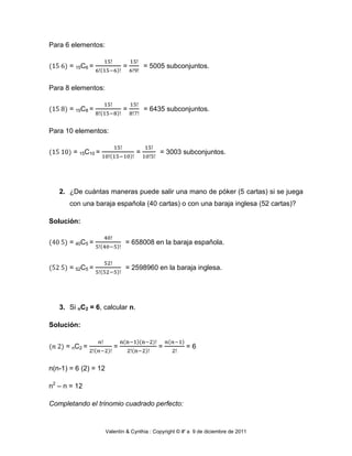 Para 6 elementos:


      = 15C6 =               =         = 5005 subconjuntos.


Para 8 elementos:


      = 15C8 =               =         = 6435 subconjuntos.


Para 10 elementos:


        = 15C10 =                  =         = 3003 subconjuntos.




   2. ¿De cuántas maneras puede salir una mano de póker (5 cartas) si se juega
       con una baraja española (40 cartas) o con una baraja inglesa (52 cartas)?

Solución:


      = 40C5 =                = 658008 en la baraja española.


      = 52C5 =                = 2598960 en la baraja inglesa.




   3. Si nC2 = 6, calcular n.

Solución:


     = nC2 =             =                  =           =6


n(n-1) = 6 (2) = 12

n2 – n = 12

Completando el trinomio cuadrado perfecto:


                      Valentín & Cynthia : Copyright © #' a 9 de diciembre de 2011
 