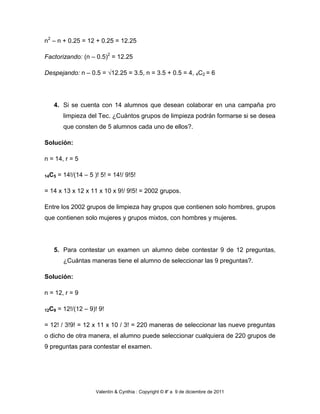 n2 – n + 0.25 = 12 + 0.25 = 12.25

Factorizando: (n – 0.5)2 = 12.25

Despejando: n – 0.5 = √12.25 = 3.5, n = 3.5 + 0.5 = 4, 4C2 = 6




   4. Si se cuenta con 14 alumnos que desean colaborar en una campaña pro
         limpieza del Tec. ¿Cuántos grupos de limpieza podrán formarse si se desea
         que consten de 5 alumnos cada uno de ellos?.

Solución:

n = 14, r = 5

14C5   = 14!/(14 – 5 )! 5! = 14!/ 9!5!

= 14 x 13 x 12 x 11 x 10 x 9!/ 9!5! = 2002 grupos.

Entre los 2002 grupos de limpieza hay grupos que contienen solo hombres, grupos
que contienen solo mujeres y grupos mixtos, con hombres y mujeres.




   5. Para contestar un examen un alumno debe contestar 9 de 12 preguntas,
         ¿Cuántas maneras tiene el alumno de seleccionar las 9 preguntas?.

Solución:

n = 12, r = 9

12C9   = 12!/(12 – 9)! 9!

= 12! / 3!9! = 12 x 11 x 10 / 3! = 220 maneras de seleccionar las nueve preguntas
o dicho de otra manera, el alumno puede seleccionar cualquiera de 220 grupos de
9 preguntas para contestar el examen.




                      Valentín & Cynthia : Copyright © #' a 9 de diciembre de 2011
 