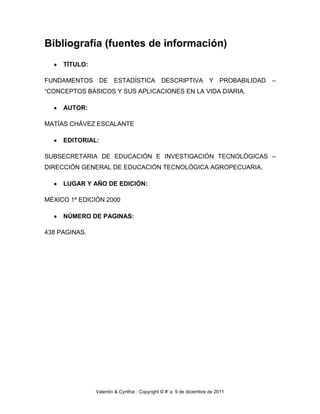 Bibliografía (fuentes de información)
     TÍTULO:

FUNDAMENTOS DE ESTADÍSTICA DESCRIPTIVA Y PROBABILIDAD                         –
“CONCEPTOS BÁSICOS Y SUS APLICACIONES EN LA VIDA DIARIA.

     AUTOR:

MATÍAS CHÁVEZ ESCALANTE

     EDITORIAL:

SUBSECRETARIA DE EDUCACIÓN E INVESTIGACIÓN TECNOLÓGICAS –
DIRECCIÓN GENERAL DE EDUCACIÓN TECNOLÓGICA AGROPECUARIA.

     LUGAR Y AÑO DE EDICIÓN:

MÉXICO 1ª EDICIÓN 2000

     NÚMERO DE PAGINAS:

438 PAGINAS.




               Valentín & Cynthia : Copyright © #' a 9 de diciembre de 2011
 