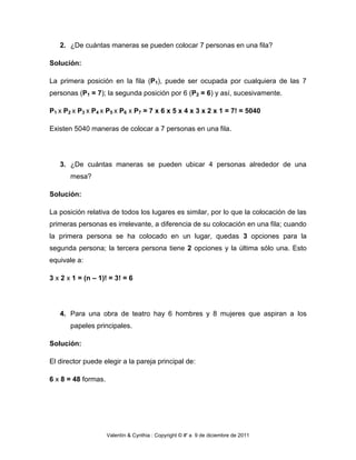 2. ¿De cuántas maneras se pueden colocar 7 personas en una fila?

Solución:

La primera posición en la fila (P1), puede ser ocupada por cualquiera de las 7
personas (P1 = 7); la segunda posición por 6 (P2 = 6) y así, sucesivamente.

P1 x P2 x P3 x P4 x P5 x P6 x P7 = 7 x 6 x 5 x 4 x 3 x 2 x 1 = 7! = 5040

Existen 5040 maneras de colocar a 7 personas en una fila.




   3. ¿De cuántas maneras se pueden ubicar 4 personas alrededor de una
       mesa?

Solución:

La posición relativa de todos los lugares es similar, por lo que la colocación de las
primeras personas es irrelevante, a diferencia de su colocación en una fila; cuando
la primera persona se ha colocado en un lugar, quedas 3 opciones para la
segunda persona; la tercera persona tiene 2 opciones y la última sólo una. Esto
equivale a:

3 x 2 x 1 = (n – 1)! = 3! = 6




   4. Para una obra de teatro hay 6 hombres y 8 mujeres que aspiran a los
       papeles principales.

Solución:

El director puede elegir a la pareja principal de:

6 x 8 = 48 formas.




                     Valentín & Cynthia : Copyright © #' a 9 de diciembre de 2011
 