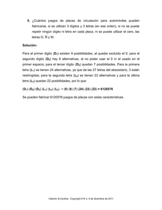 5. ¿Cuántos juegos de placas de circulación para automóviles pueden
       fabricarse, si se utilizan 3 dígitos y 3 letras (en ese orden), si no se puede
       repetir ningún dígito ni letra en cada placa, ni se puede utilizar el cero, las
       letras O, Ñ y W.

Solución:

Para el primer digito (D1) existen 9 posibilidades, al quedar excluido el 0; para el
segundo dígito (D2) hay 8 alternativas, al no poder usar el 0 ni el usado en el
primer espacio; para el tercer dígito (D3) quedan 7 posibilidades. Para la primera
letra (L1) se tienen 24 alternativas, ya que de las 27 letras del abecedario, 3 están
restringidas; para la segunda letra (L2) se tienen 23 alternativas y para la última
letra (L3) quedan 22 posibilidades, por lo que:

(D1) (D2) (D3) (L1) (L3) (L2) = (9) (8) (7) (24) (23) (22) = 6120576

Se pueden fabricar 6120576 juegos de placas con estas características.




                   Valentín & Cynthia : Copyright © #' a 9 de diciembre de 2011
 