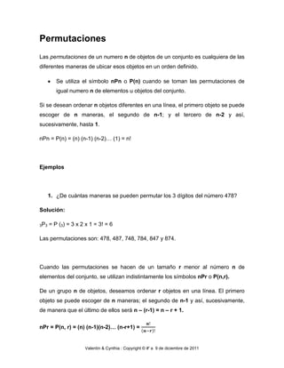 Permutaciones
Las permutaciones de un numero n de objetos de un conjunto es cualquiera de las
diferentes maneras de ubicar esos objetos en un orden definido.

         Se utiliza el símbolo nPn o P(n) cuando se toman las permutaciones de
         igual numero n de elementos u objetos del conjunto.

Si se desean ordenar n objetos diferentes en una línea, el primero objeto se puede
escoger de n maneras, el segundo de n-1; y el tercero de n-2 y así,
sucesivamente, hasta 1.

nPn = P(n) = (n) (n-1) (n-2)… (1) = n!




Ejemplos




      1. ¿De cuántas maneras se pueden permutar los 3 dígitos del número 478?

Solución:

3P3   = P (3) = 3 x 2 x 1 = 3! = 6

Las permutaciones son: 478, 487, 748, 784, 847 y 874.




Cuando las permutaciones se hacen de un tamaño r menor al número n de
elementos del conjunto, se utilizan indistintamente los símbolos nPr o P(n,r).

De un grupo n de objetos, deseamos ordenar r objetos en una línea. El primero
objeto se puede escoger de n maneras; el segundo de n-1 y así, sucesivamente,
de manera que el último de ellos será n – (r-1) = n – r + 1.


nPr = P(n, r) = (n) (n-1)(n-2)… (n-r+1) =


                     Valentín & Cynthia : Copyright © #' a 9 de diciembre de 2011
 
