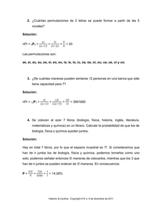 2. ¿Cuántas permutaciones de 2 letras se puede formar a partir de las 5
       vocales?

Solución:


nPr = 5P3 =         =         =       = 20


Las permutaciones son:

ae, ai, ao, au, ea, ei, eo, eu, ia, ie, io, iu, oa, oe, oi, ou, ua, ue, ui y uo.




   3. ¿De cuántas maneras pueden sentarse 12 personas en una banca que sólo
       tiene capacidad para 7?

Solución:


nPr = 12P7 =         =            =     = 3991680




   4. Se colocan al azar 7 libros (biología, física, historia, inglés, literatura,
       matemáticas y química) en un librero. Calcular la probabilidad de que los de
       biología, física y química queden juntos.

Solución:

Hay en total 7 libros, por lo que el espacio muestral es 7!. Si consideramos que
han de ir juntos los de biología, física y química, podemos tomarlos como uno
solo; podemos señalar entonces 5! maneras de colocarlos, mientras que los 3 que
han de ir juntos se pueden ordenar de 3! maneras. En consecuencia:


P=      =       =   = 14.28%




                    Valentín & Cynthia : Copyright © #' a 9 de diciembre de 2011
 
