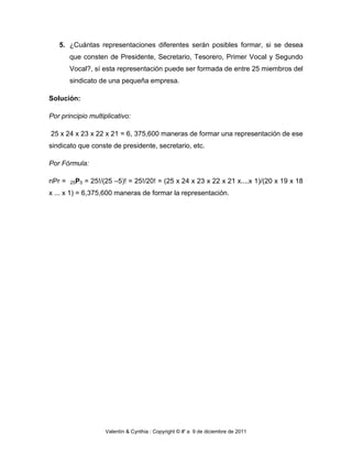 5. ¿Cuántas representaciones diferentes serán posibles formar, si se desea
        que consten de Presidente, Secretario, Tesorero, Primer Vocal y Segundo
        Vocal?, sí esta representación puede ser formada de entre 25 miembros del
        sindicato de una pequeña empresa.

Solución:

Por principio multiplicativo:

25 x 24 x 23 x 22 x 21 = 6, 375,600 maneras de formar una representación de ese
sindicato que conste de presidente, secretario, etc.

Por Fórmula:

nPr =   25P5   = 25!/(25 –5)! = 25!/20! = (25 x 24 x 23 x 22 x 21 x....x 1)/(20 x 19 x 18
x ... x 1) = 6,375,600 maneras de formar la representación.




                      Valentín & Cynthia : Copyright © #' a 9 de diciembre de 2011
 
