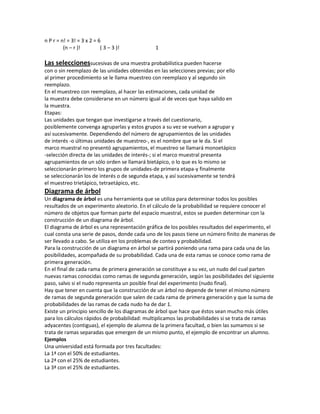 n P r = n! = 3! = 3 x 2 = 6
         (n – r )!         ( 3 – 3 )!          1

Las seleccionessucesivas de una muestra probabilística pueden hacerse
con o sin reemplazo de las unidades obtenidas en las selecciones previas; por ello
al primer procedimiento se le llama muestreo con reemplazo y al segundo sin
reemplazo.
En el muestreo con reemplazo, al hacer las estimaciones, cada unidad de
la muestra debe considerarse en un número igual al de veces que haya salido en
la muestra.
Etapas:
Las unidades que tengan que investigarse a través del cuestionario,
posiblemente convenga agruparlas y estos grupos a su vez se vuelvan a agrupar y
así sucesivamente. Dependiendo del número de agrupamientos de las unidades
de interés -o últimas unidades de muestreo-, es el nombre que se le da. Si el
marco muestral no presentó agrupamientos, el muestreo se llamará monoetápico
-selección directa de las unidades de interés-; si el marco muestral presenta
agrupamientos de un sólo orden se llamará bietápico, o lo que es lo mismo se
seleccionarán primero los grupos de unidades-de primera etapa-y finalmente
se seleccionarán los de interés o de segunda etapa, y así sucesivamente se tendrá
el muestreo trietápico, tetraetápico, etc.
Diagrama de árbol
Un diagrama de árbol es una herramienta que se utiliza para determinar todos los posibles
resultados de un experimento aleatorio. En el cálculo de la probabilidad se requiere conocer el
número de objetos que forman parte del espacio muestral, estos se pueden determinar con la
construcción de un diagrama de árbol.
El diagrama de árbol es una representación gráfica de los posibles resultados del experimento, el
cual consta una serie de pasos, donde cada uno de los pasos tiene un número finito de maneras de
ser llevado a cabo. Se utiliza en los problemas de conteo y probabilidad.
Para la construcción de un diagrama en árbol se partirá poniendo una rama para cada una de las
posibilidades, acompañada de su probabilidad. Cada una de esta ramas se conoce como rama de
primera generación.
En el final de cada rama de primera generación se constituye a su vez, un nudo del cual parten
nuevas ramas conocidas como ramas de segunda generación, según las posibilidades del siguiente
paso, salvo si el nudo representa un posible final del experimento (nudo final).
Hay que tener en cuenta que la construcción de un árbol no depende de tener el mismo número
de ramas de segunda generación que salen de cada rama de primera generación y que la suma de
probabilidades de las ramas de cada nudo ha de dar 1.
Existe un principio sencillo de los diagramas de árbol que hace que éstos sean mucho más útiles
para los cálculos rápidos de probabilidad: multiplicamos las probabilidades si se trata de ramas
adyacentes (contiguas), el ejemplo de alumna de la primera facultad, o bien las sumamos si se
trata de ramas separadas que emergen de un mismo punto, el ejemplo de encontrar un alumno.
Ejemplos
Una universidad está formada por tres facultades:
La 1ª con el 50% de estudiantes.
La 2ª con el 25% de estudiantes.
La 3ª con el 25% de estudiantes.
 