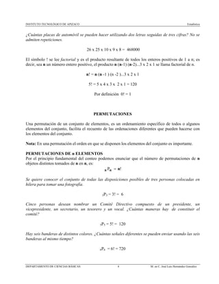 INSTITUTO TECNOLÓGICO DE APIZACO Estadística
DEPARTAMENTO DE CIENCIAS BÁSICAS 4 M. en C. José Luis Hernández González
¿Cuántas placas de automóvil se pueden hacer utilizando dos letras seguidas de tres cifras? No se
admiten repeticiones.
26 x 25 x 10 x 9 x 8 = 468000
El símbolo ! se lee factorial y es el producto resultante de todos los enteros positivos de 1 a n; es
decir, sea n un número entero positivo, el producto n (n-1) (n-2)...3 x 2 x 1 se llama factorial de n.
n! = n (n -1 ) (n -2 )...3 x 2 x 1
5! = 5 x 4 x 3 x 2 x 1 = 120
Por definición 0! = 1
PERMUTACIONES
Una permutación de un conjunto de elementos, es un ordenamiento específico de todos o algunos
elementos del conjunto, facilita el recuento de las ordenaciones diferentes que pueden hacerse con
los elementos del conjunto.
Nota: En una permutación el orden en que se disponen los elementos del conjunto es importante.
PERMUTACIONES DE n ELEMENTOS
Por el principio fundamental del conteo podemos enunciar que el número de permutaciones de n
objetos distintos tomados de n en n, es:
!nnn =P
Se quiere conocer el conjunto de todas las disposiciones posibles de tres personas colocadas en
hilera para tomar una fotografía.
3P3 = 3! = 6
Cinco personas desean nombrar un Comité Directivo compuesto de un presidente, un
vicepresidente, un secretario, un tesorero y un vocal. ¿Cuántas maneras hay de constituir el
comité?
5P5 = 5! = 120
Hay seis banderas de distintos colores. ¿Cuántas señales diferentes se pueden enviar usando las seis
banderas al mismo tiempo?
6P6 = 6! = 720
 