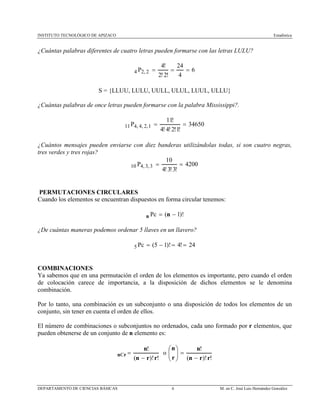 INSTITUTO TECNOLÓGICO DE APIZACO Estadística
DEPARTAMENTO DE CIENCIAS BÁSICAS 6 M. en C. José Luis Hernández González
¿Cuántas palabras diferentes de cuatro letras pueden formarse con las letras LULU?
6
4
24
!2!2
!4
2,24 ===P
S = {LLUU, LULU, UULL, ULUL, LUUL, ULLU}
¿Cuántas palabras de once letras pueden formarse con la palabra Mississippi?.
34650
!1!2!4!4
!11
1,2,4,411 ==P
¿Cuántos mensajes pueden enviarse con diez banderas utilizándolas todas, si son cuatro negras,
tres verdes y tres rojas?
4200
!3!3!4
10
3,3,410 ==P
PERMUTACIONES CIRCULARES
Cuando los elementos se encuentran dispuestos en forma circular tenemos:
)!1( −= nn Pc
¿De cuántas maneras podemos ordenar 5 llaves en un llavero?
24!4)!15(5 ==−=Pc
COMBINACIONES
Ya sabemos que en una permutación el orden de los elementos es importante, pero cuando el orden
de colocación carece de importancia, a la disposición de dichos elementos se le denomina
combinación.
Por lo tanto, una combinación es un subconjunto o una disposición de todos los elementos de un
conjunto, sin tener en cuenta el orden de ellos.
El número de combinaciones o subconjuntos no ordenados, cada uno formado por r elementos, que
pueden obtenerse de un conjunto de n elemento es:
!)!(
!
rrn
n
rn
−
=C o
!)!(
!
rrn
n
r
n
−
=





 
