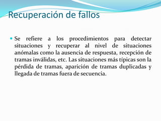 Recuperación de fallos
 Se refiere a los procedimientos para detectar
situaciones y recuperar al nivel de situaciones
anómalas como la ausencia de respuesta, recepción de
tramas inválidas, etc. Las situaciones más típicas son la
pérdida de tramas, aparición de tramas duplicadas y
llegada de tramas fuera de secuencia.
 