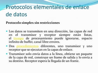 Protocolos elementales de enlace
de datos
Protocolo simplex sin restricciones
 Los datos se transmiten en una dirección, las capas de red
en el transmisor y receptor siempre están listas,
el tiempo de procesamiento puede ignorarse, espacio
infinito de buffer, canal libre errores.
 Dos procedimientos diferentes, uno transmisor y uno
receptor que se ejecutan en la capas de enlace.
 Transmisor solo envía datos a la línea, obtiene un paquete
de la capa de red, construye un frame de salida y lo envía a
su destino. Receptor espera la llegada de un frame.
 