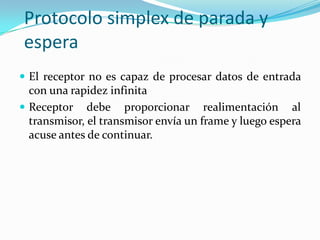 Protocolo simplex de parada y
espera
 El receptor no es capaz de procesar datos de entrada
con una rapidez infinita
 Receptor debe proporcionar realimentación al
transmisor, el transmisor envía un frame y luego espera
acuse antes de continuar.
 