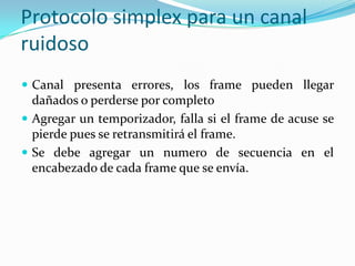 Protocolo simplex para un canal
ruidoso
 Canal presenta errores, los frame pueden llegar
dañados o perderse por completo
 Agregar un temporizador, falla si el frame de acuse se
pierde pues se retransmitirá el frame.
 Se debe agregar un numero de secuencia en el
encabezado de cada frame que se envía.
 
