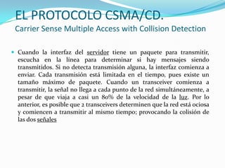 EL PROTOCOLO CSMA/CD.
Carrier Sense Multiple Access with Collision Detection
 Cuando la interfaz del servidor tiene un paquete para transmitir,
escucha en la línea para determinar si hay mensajes siendo
transmitidos. Si no detecta transmisión alguna, la interfaz comienza a
enviar. Cada transmisión está limitada en el tiempo, pues existe un
tamaño máximo de paquete. Cuando un transceiver comienza a
transmitir, la señal no llega a cada punto de la red simultáneamente, a
pesar de que viaja a casi un 80% de la velocidad de la luz. Por lo
anterior, es posible que 2 transceivers determinen que la red está ociosa
y comiencen a transmitir al mismo tiempo; provocando la colisión de
las dos señales
 