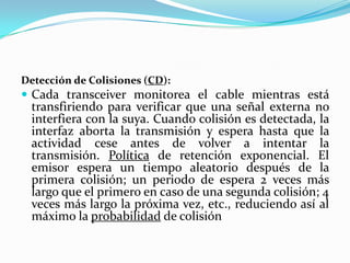 Detección de Colisiones (CD):
 Cada transceiver monitorea el cable mientras está
transfiriendo para verificar que una señal externa no
interfiera con la suya. Cuando colisión es detectada, la
interfaz aborta la transmisión y espera hasta que la
actividad cese antes de volver a intentar la
transmisión. Política de retención exponencial. El
emisor espera un tiempo aleatorio después de la
primera colisión; un periodo de espera 2 veces más
largo que el primero en caso de una segunda colisión; 4
veces más largo la próxima vez, etc., reduciendo así al
máximo la probabilidad de colisión
 