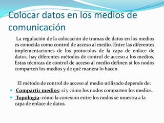 Colocar datos en los medios de
comunicación
La regulación de la colocación de tramas de datos en los medios
es conocida como control de acceso al medio. Entre las diferentes
implementaciones de los protocolos de la capa de enlace de
datos, hay diferentes métodos de control de acceso a los medios.
Estas técnicas de control de acceso al medio definen si los nodos
comparten los medios y de qué manera lo hacen.
El método de control de acceso al medio utilizado depende de:
 Compartir medios: si y cómo los nodos comparten los medios.
 Topología: cómo la conexión entre los nodos se muestra a la
capa de enlace de datos.
 