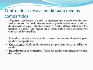 Control de acceso al medio para medios
compartidos
Algunas topologías de red comparten un medio común con
varios nodos. En cualquier momento puede haber una cantidad
de dispositivos que intentan enviar y recibir datos utilizando los
medios de red. Hay reglas que rigen cómo esos dispositivos
comparten los medios.
Hay dos métodos básicos de control de acceso al medio para
medios compartidos:
 Controlado: Cada nodo tiene su propio tiempo para utilizar el
medio.
 Basado en la contención: Todos los nodos compiten por el uso
del medio.
 