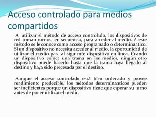 Acceso controlado para medios
compartidos
Al utilizar el método de acceso controlado, los dispositivos de
red toman turnos, en secuencia, para acceder al medio. A este
método se le conoce como acceso programado o determinantico.
Si un dispositivo no necesita acceder al medio, la oportunidad de
utilizar el medio pasa al siguiente dispositivo en línea. Cuando
un dispositivo coloca una trama en los medios, ningún otro
dispositivo puede hacerlo hasta que la trama haya llegado al
destino y haya sido procesada por el destino.
Aunque el acceso controlado está bien ordenado y provee
rendimiento predecible, los métodos determinanticos pueden
ser ineficientes porque un dispositivo tiene que esperar su turno
antes de poder utilizar el medio.
 