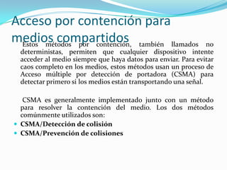 Acceso por contención para
medios compartidosEstos métodos por contención, también llamados no
deterministas, permiten que cualquier dispositivo intente
acceder al medio siempre que haya datos para enviar. Para evitar
caos completo en los medios, estos métodos usan un proceso de
Acceso múltiple por detección de portadora (CSMA) para
detectar primero si los medios están transportando una señal.
CSMA es generalmente implementado junto con un método
para resolver la contención del medio. Los dos métodos
comúnmente utilizados son:
 CSMA/Detección de colisión
 CSMA/Prevención de colisiones
 