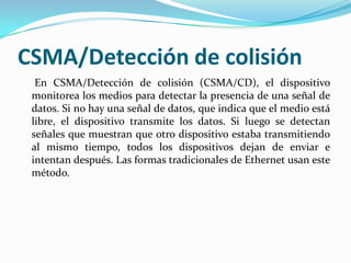 CSMA/Detección de colisión
En CSMA/Detección de colisión (CSMA/CD), el dispositivo
monitorea los medios para detectar la presencia de una señal de
datos. Si no hay una señal de datos, que indica que el medio está
libre, el dispositivo transmite los datos. Si luego se detectan
señales que muestran que otro dispositivo estaba transmitiendo
al mismo tiempo, todos los dispositivos dejan de enviar e
intentan después. Las formas tradicionales de Ethernet usan este
método.
 