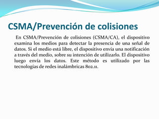 CSMA/Prevención de colisiones
En CSMA/Prevención de colisiones (CSMA/CA), el dispositivo
examina los medios para detectar la presencia de una señal de
datos. Si el medio está libre, el dispositivo envía una notificación
a través del medio, sobre su intención de utilizarlo. El dispositivo
luego envía los datos. Este método es utilizado por las
tecnologías de redes inalámbricas 802.11.
 