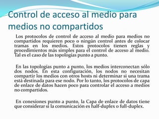 Control de acceso al medio para
medios no compartidos
Los protocolos de control de acceso al medio para medios no
compartidos requieren poco o ningún control antes de colocar
tramas en los medios. Estos protocolos tienen reglas y
procedimientos más simples para el control de acceso al medio.
Tal es el caso de las topologías punto a punto.
En las topologías punto a punto, los medios interconectan sólo
dos nodos. En esta configuración, los nodos no necesitan
compartir los medios con otros hosts ni determinar si una trama
está destinada para ese nodo. Por lo tanto, los protocolos de capa
de enlace de datos hacen poco para controlar el acceso a medios
no compartidos.
En conexiones punto a punto, la Capa de enlace de datos tiene
que considerar si la comunicación es half-duplex o full-duplex.
 