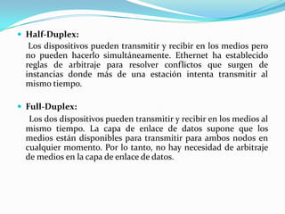  Half-Duplex:
Los dispositivos pueden transmitir y recibir en los medios pero
no pueden hacerlo simultáneamente. Ethernet ha establecido
reglas de arbitraje para resolver conflictos que surgen de
instancias donde más de una estación intenta transmitir al
mismo tiempo.
 Full-Duplex:
Los dos dispositivos pueden transmitir y recibir en los medios al
mismo tiempo. La capa de enlace de datos supone que los
medios están disponibles para transmitir para ambos nodos en
cualquier momento. Por lo tanto, no hay necesidad de arbitraje
de medios en la capa de enlace de datos.
 