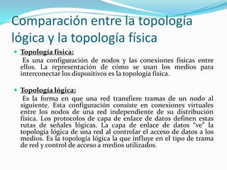 Comparación entre la topología
lógica y la topología física
 Topología física:
Es una configuración de nodos y las conexiones físicas entre
ellos. La representación de cómo se usan los medios para
interconectar los dispositivos es la topología física.
 Topología lógica:
Es la forma en que una red transfiere tramas de un nodo al
siguiente. Esta configuración consiste en conexiones virtuales
entre los nodos de una red independiente de su distribución
física. Los protocolos de capa de enlace de datos definen estas
rutas de señales lógicas. La capa de enlace de datos “ve” la
topología lógica de una red al controlar el acceso de datos a los
medios. Es la topología lógica la que influye en el tipo de trama
de red y control de acceso a medios utilizados.
 