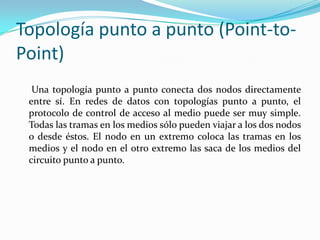 Topología punto a punto (Point-to-
Point)
Una topología punto a punto conecta dos nodos directamente
entre sí. En redes de datos con topologías punto a punto, el
protocolo de control de acceso al medio puede ser muy simple.
Todas las tramas en los medios sólo pueden viajar a los dos nodos
o desde éstos. El nodo en un extremo coloca las tramas en los
medios y el nodo en el otro extremo las saca de los medios del
circuito punto a punto.
 